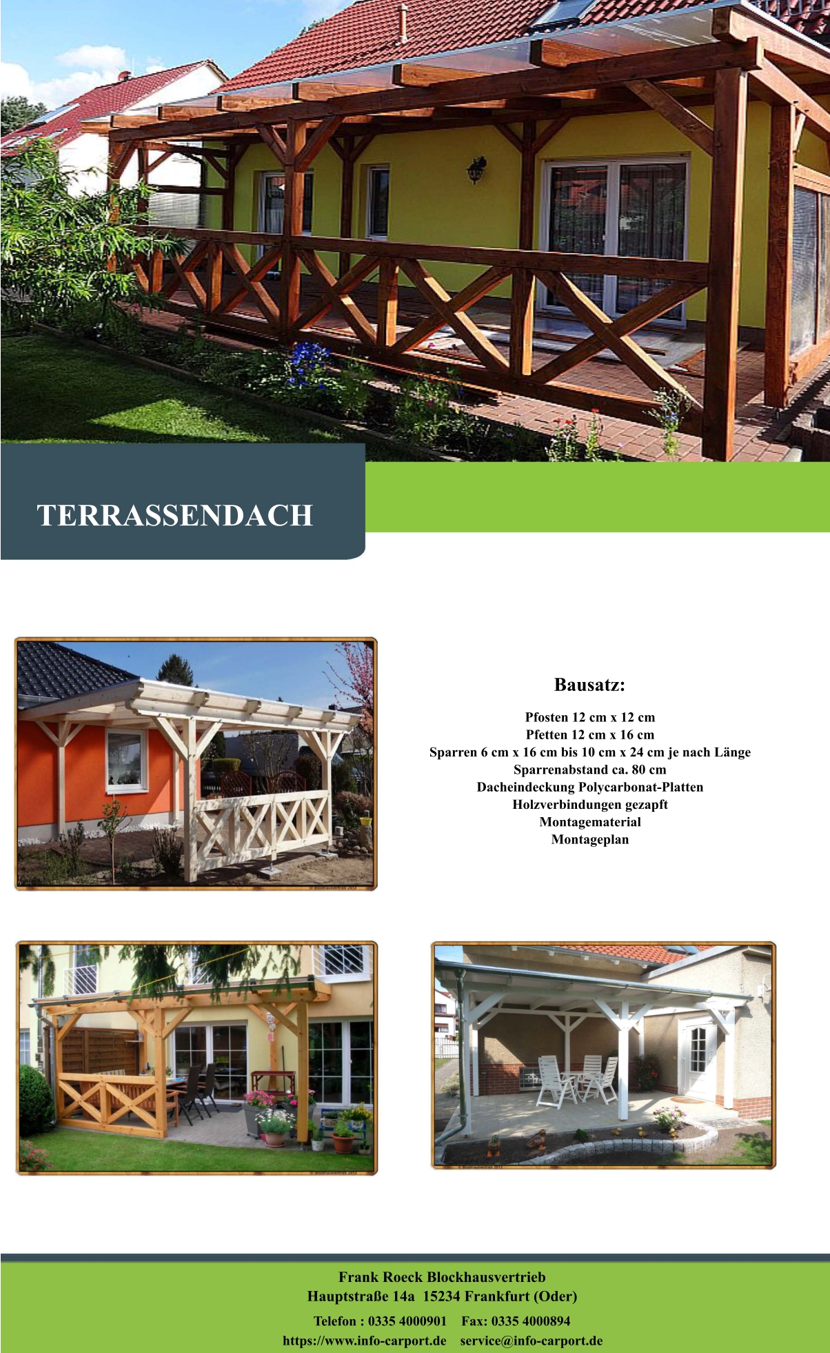 Bausatz: Pfosten 12 cm x 12 cm Pfetten 12 cm x 16 cm Sparren 6 cm x 16 cm bis 10 cm x 24 cm je nach Länge Sparrenabstand ca. 80 cm Dacheindeckung Polycarbonat-Platten Holzverbindungen gezapft Montagematerial Montageplan   TERRASSENDACH Frank Roeck Blockhausvertrieb    Hauptstraße 14a  15234 Frankfurt (Oder) Telefon : 0335 4000901    Fax: 0335 4000894            https://www.info-carport.de    service@info-carport.de
