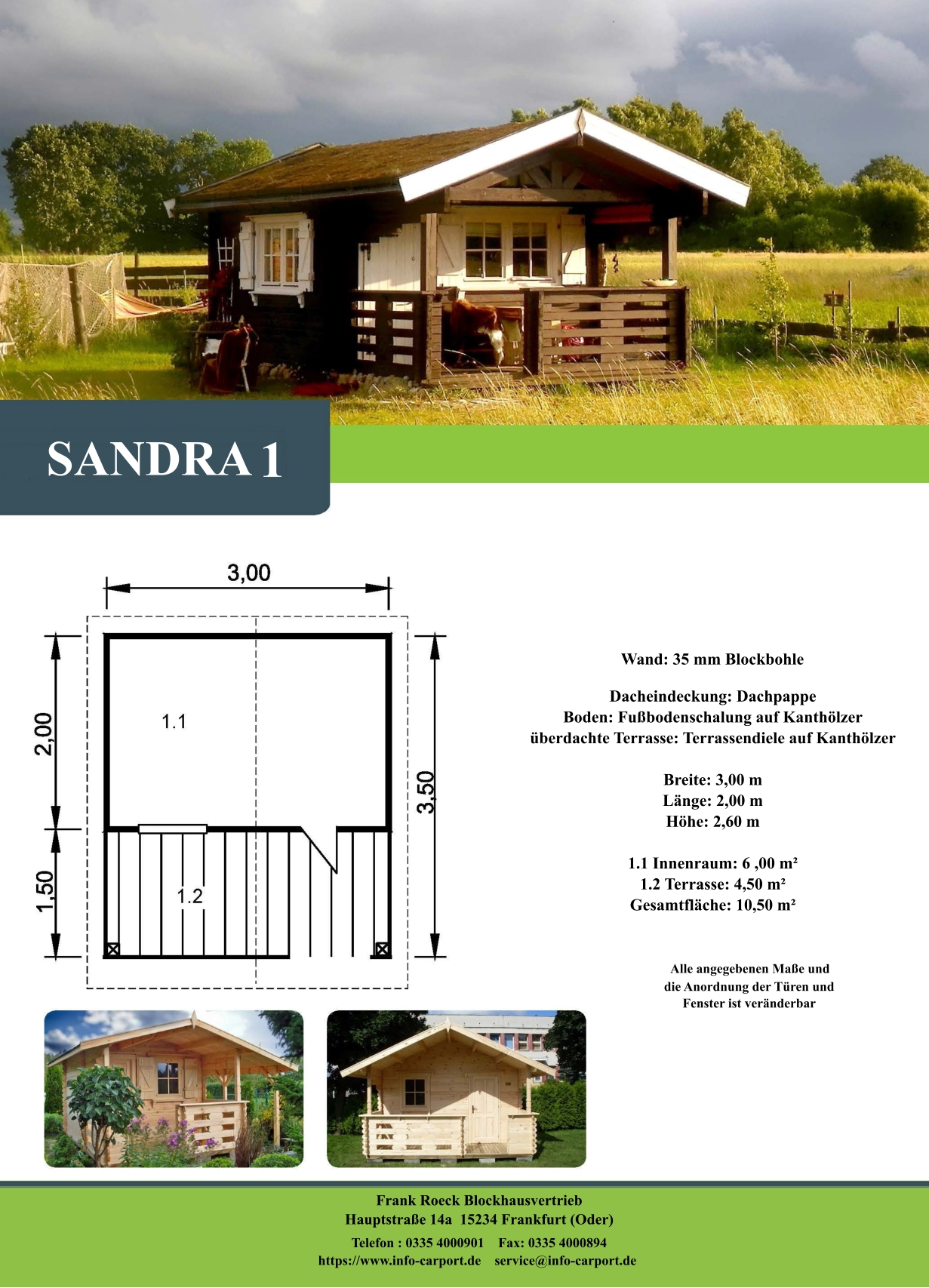 SANDRA   1 Wand: 35 mm Blockbohle Dacheindeckung: Dachpappe Boden: Fußbodenschalung auf Kanthölzer überdachte Terrasse: Terrassendiele auf Kanthölzer  Breite: 3,00 m Länge: 2,00 m  Höhe: 2,60 m  1.1 Innenraum: 6 ,00 m² 1.2 Terrasse: 4,50 m² Gesamtfläche: 10,50 m²                     Alle angegebenen Maße und                        die Anordnung der Türen und                       Fenster ist veränderbar  Frank Roeck Blockhausvertrieb    Hauptstraße 14a  15234 Frankfurt (Oder) Telefon : 0335 4000901    Fax: 0335 4000894            https://www.info-carport.de    service@info-carport.de