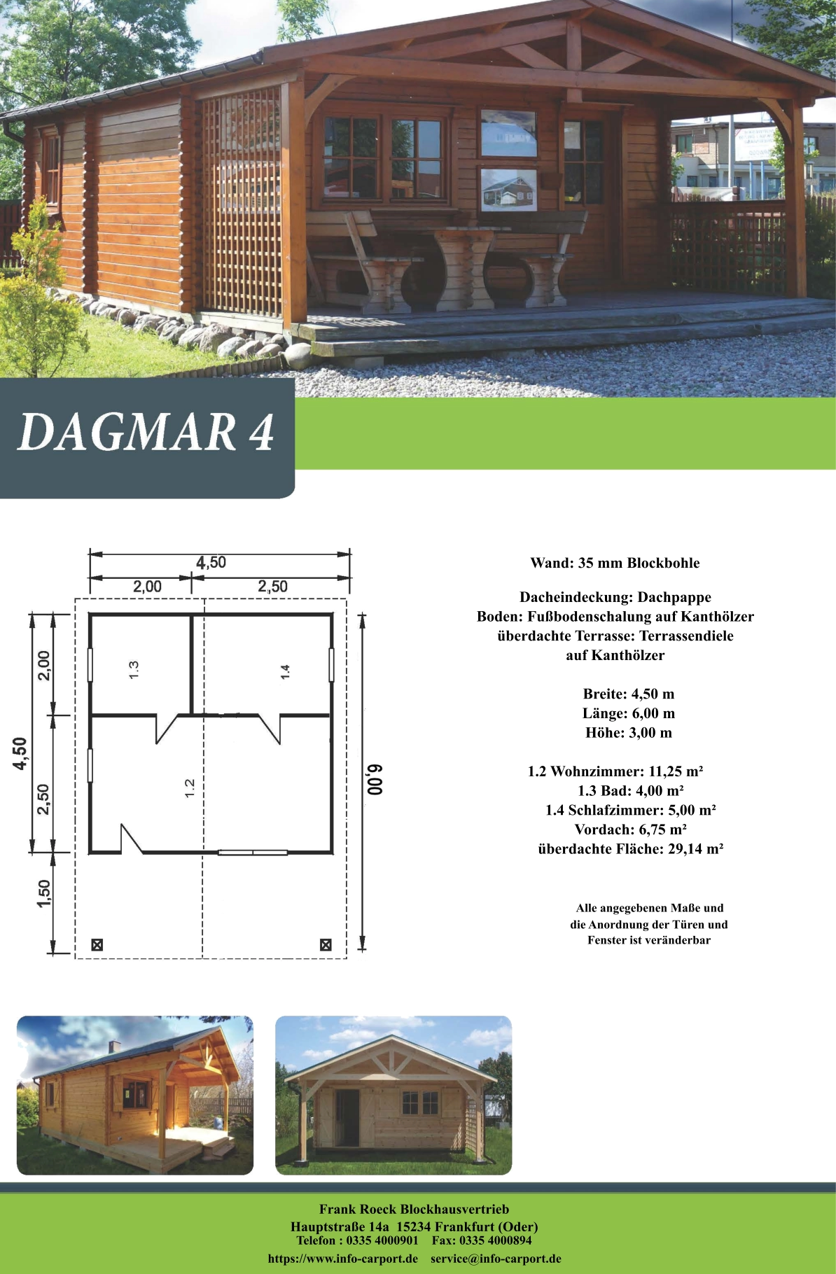 Frank Roeck Blockhausvertrieb    Hauptstraße 14a  15234 Frankfurt (Oder) Telefon : 0335 4000901    Fax: 0335 4000894            https://www.info-carport.de    service@info-carport.de Wand: 35 mm Blockbohle Dacheindeckung: Dachpappe Boden: Fußbodenschalung auf Kanthölzer überdachte Terrasse: Terrassendiele  auf Kanthölzer         Breite: 4,50 m        Länge: 6,00 m         Höhe: 3,00 m  1.2 Wohnzimmer: 11,25 m²         1.3 Bad: 4,00 m²         1.4 Schlafzimmer: 5,00 m²         Vordach: 6,75 m²         überdachte Fläche: 29,14 m²                     Alle angegebenen Maße und                        die Anordnung der Türen und                       Fenster ist veränderbar