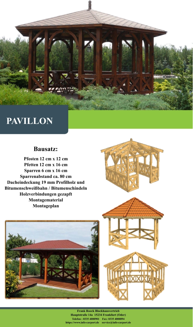 Bausatz: Pfosten 12 cm x 12 cm Pfetten 12 cm x 16 cm Sparren 6 cm x 16 cm Sparrenabstand ca. 80 cm Dacheindeckung 19 mm Profilholz und Bitumenschweißbahn / Bitumenschindeln Holzverbindungen gezapft Montagematerial Montageplan   PAVILLON Frank Roeck Blockhausvertrieb    Hauptstraße 14a  15234 Frankfurt (Oder) Telefon : 0335 4000901    Fax: 0335 4000894            https://www.info-carport.de    service@info-carport.de